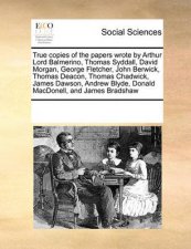 True Copies of the Papers Wrote by Arthur Lord Balmerino Thomas Syddall David Morgan George Fletcher John Berwick Thomas Deacon Thomas Chadwick James Dawson Andrew Blyde Donald Macdonell and James Bradshaw