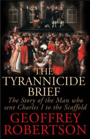 The Tyrannicide Brief: The Story Of The Who Man Sent Charles I To The Scaffold by Geoffrey Robertson