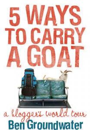 Five Ways to Carry a Goat: A Blogger's World Tour by Ben Groundwater
