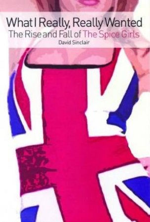 What I Really, Really Wanted: The Rise And Fall Of The Spice Girls by David Sinclair