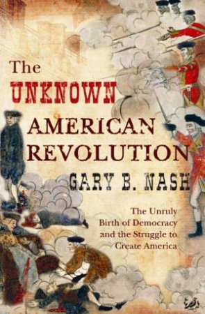 The Unknown American Revolution: The Unruly Birth Of Democracy And The Struggle To Create America by Gary B Nash