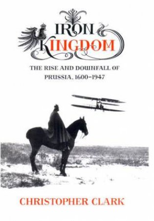 Iron Kingdom: The Rise & Downfall of Prussia, 1600-1947 by Christopher Clark