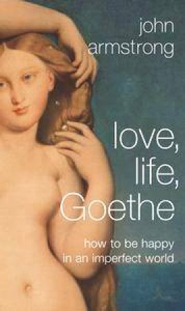Love, Life, Goethe: How To Be Happy In An Imperfect World by John Armstrong
