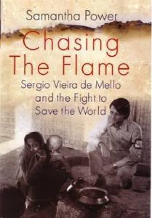 Chasing The Flame: Sergio Vieira De Mello And The Fight To Save The World by Samantha Power