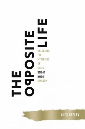 The Opposite Life: Unlocking The Mysteries Of God's Upside-Down Kingdom by Alex Seeley