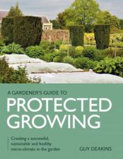 Gardeners Guide To Protected Growing Creating A Successful Sustainable And Healthy MicroClimate In The Garden