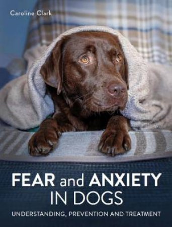 Fear And Anxiety In Dogs: Understanding, Prevention And Treatment by Caroline Clark