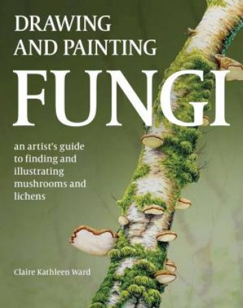 Drawing and Painting Fungi: An Artists Guide to Finding and Illustrating Mushrooms and Lichens by CLAIRE KATHLEEN WARD