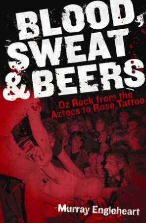 Blood, Sweat and Beers: Oz Rock from the Aztecs to Rose Tattoo by Murray Engleheart
