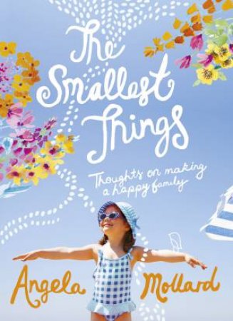 The Smallest Things: Thoughts on Making a Happy Family by Angela Mollard