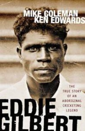 Eddie Gilbert: The True Story Of An Aboriginal Cricketing Legend by Mike Colman & Ken Edwards