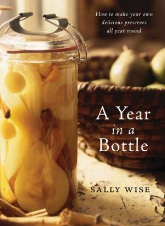 Year In A Bottle: How to Make Your Own Delicious Preserves All Year Round by Sally Wise