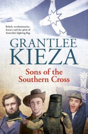 Sons Of The Southern Cross: Rebels, Revolutions, Anzacs And The Spirit Of Australia's Fighting Flag by Grantlee Kieza