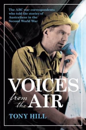 Voices From The Air: The ABC War Correspondents Who Told The Stories Of Australians In The Second World War by Tony Hill