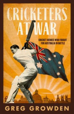 Cricketers At War: Cricket Heroes Who Also Fought For Australia In Battle by Greg Growden