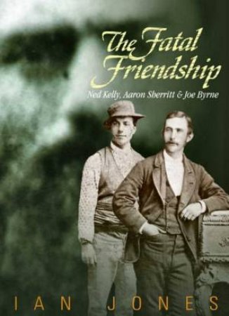 The Fatal Friendship: Ned Kelly, Aaron Sherritt & Joe Byrne by Ian Jones