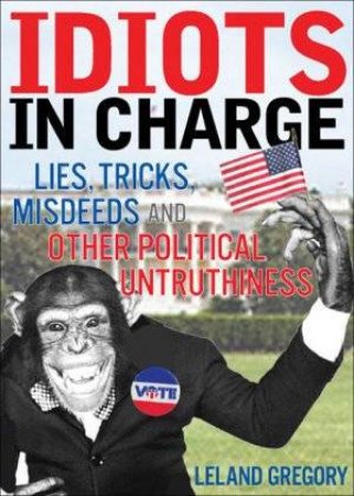 Idiots In Charge: Lies, Tricks, Misdeeds, And Other Political Untruthiness by Leland Gregory