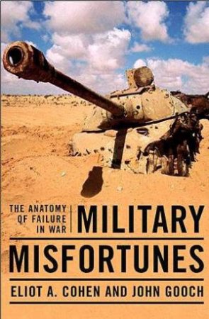 Military Misfortunes: The Anatomy Of Failure In War by Eliot A Cohen & John Gooch