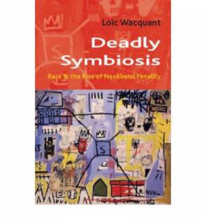 Deadly Symbiosis: Race And The Rise Of Neoliberal Penalty by Wacquant