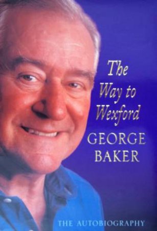 George Baker: The Way To Wexford: The Autobiography by George Baker