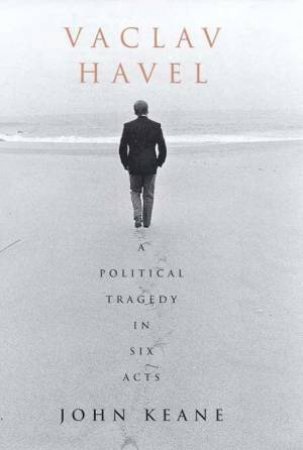 Vaclav Havel: A Political Tragedy In Six Acts by John Keane