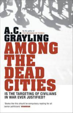 Among The Dead Cities: Is The Targeting Of Civilians In War Ever Justified? by A C Grayling