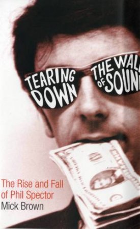 Tearing Down The Wall Of Sound: The Rise And Fall Of Phil Spector by Mick Brown