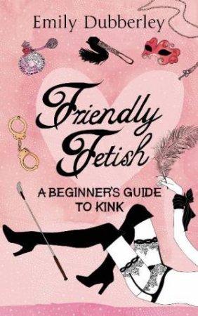 Friendly Fetish: A Beginner's Guide to Kink by Emily Dubberley
