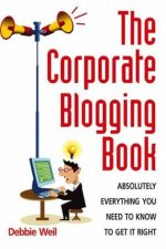Corporate Blogging Book Absolutely Everything You Need to Know to Get It Right