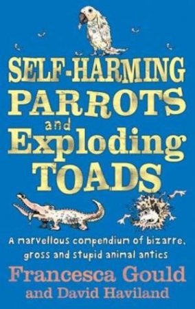 Self-Harming Parrots and Exploding Toads: A Marvellous Compendium of Gross and Stupid Animal Antics by Francesca Gould & David Haviland