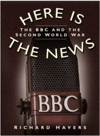 Here Is The News: The BBC And The Second World War by Richard Havers
