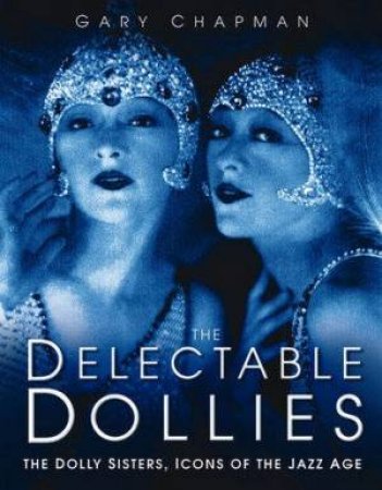 The Delectable Dollies: The Story Of The Dolly Sisters, Icons Of The Jazz Age by Gary Chapman