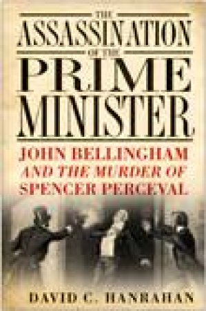 Assassination of the Prime Minister John Bellingham and the Murder of Spencer Perceval by DAVID C HANRAHAN