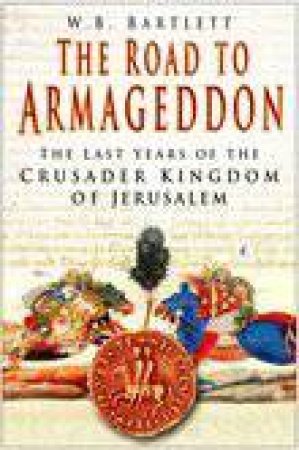 The Road To Armageddon: The Last Years Of The Crusader Kingdom Of Jerusalem by W B Bartlett