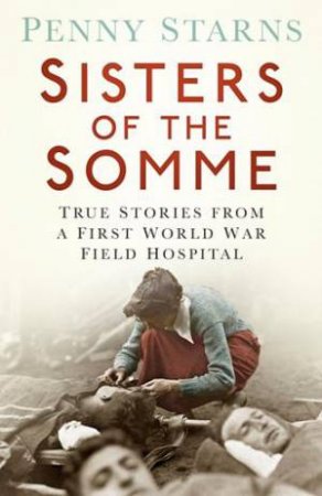 Sisters of the Somme: True Stories from a First World War Field Hospital by PENNY STARNS