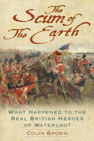 Scum of the Earth: What Happened to the Real British Heroes of Waterloo? by COLIN BROWN