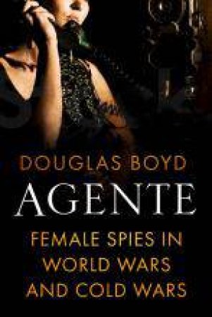 Agente: Female Secret Agents in World Wars, Cold Wars and Civil Wars by DOUGLAS BOYD