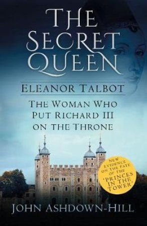 Secret Queen: Eleanor Talbot, the Woman Who Put Richard III on the Throne by JOHN ASHDOWN-HILL