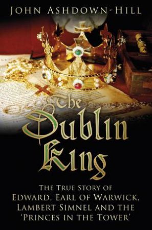 The Dublin King: The True Story Of Edward, Earl Of Warwick, Lambert Simnel And The 'Princes In The Tower' by John Ashdown-Hill