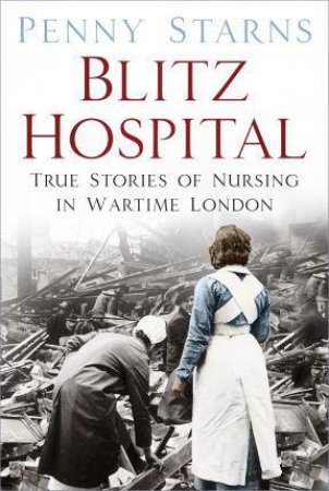 Blitz Hospital: True Stories Of Nursing In Wartime London by Penny Starns