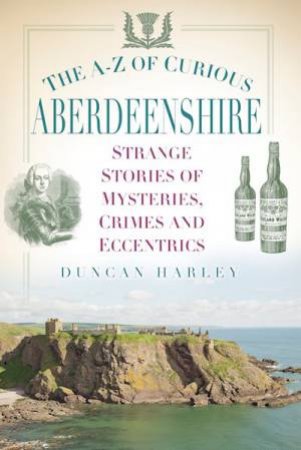A-Z Of Curious Aberdeenshire: Strange Stories Of Mysteries, Crimes And Eccentrics by Duncan Harley