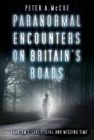 Paranormal Encounters On Britain's Roads: Phantom Figures, UFOs And Missing Time by Peter A. McCue