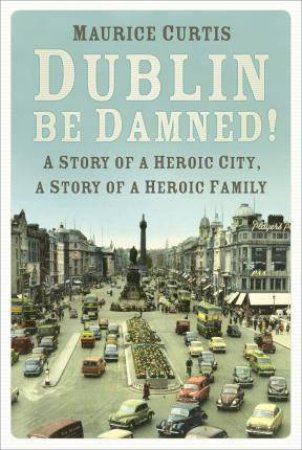 Dublin Be Damned! A Story Of A Heroic City, A Story Of A Heroic Family by Maurice Curtis