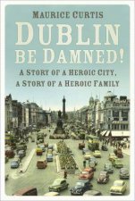 Dublin Be Damned A Story Of A Heroic City A Story Of A Heroic Family