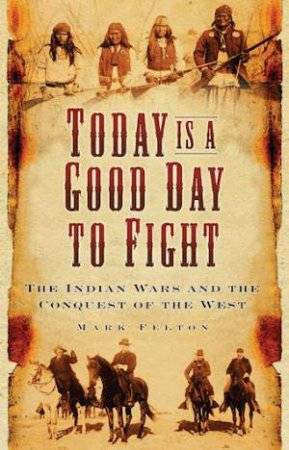 Today Is A Good Day To Fight: The Indian Wars And The Conquest Of The West by Mark Felton