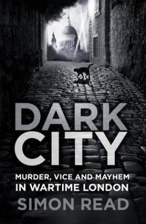 Dark City: Murder, Vice And Mayhem In Wartime London by Simon Read