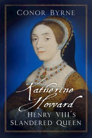 Katherine Howard: Henry VIII's Slandered Queen by Conor Byrne