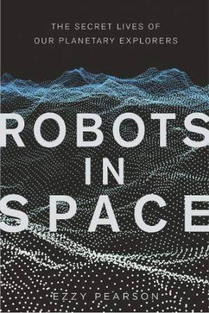 Robots In Space: The Secret Lives Of Our Planetary Explorers by Dr Ezzy Pearson
