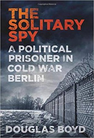 Solitary Spy: A Political Prisoner In Cold War Berlin by Douglas Boyd