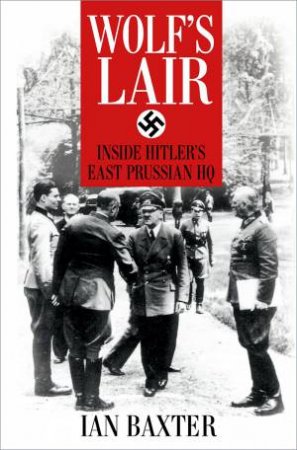 Wolf's Lair: Inside Hitler's East Prussian HQ by Ian Baxter